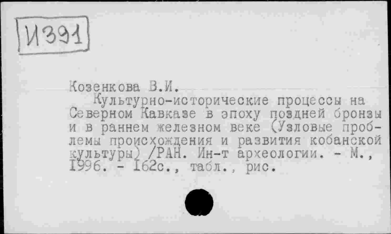 ﻿Гйш]
Козенкова В.И.
Культурно-исторические процессы на Северном Кавказе в эпоху поздней бронзы и в раннем железном веке (Узловые проблемы" происхождения и развития кобанской культуры^ /РАН. Ин-т археологии. - М., 1996. - 162с., табл., рис.